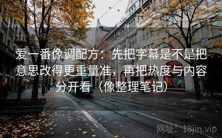 爱一番像调配方：先把字幕是不是把意思改得更重量准，再把热度与内容分开看（像整理笔记）