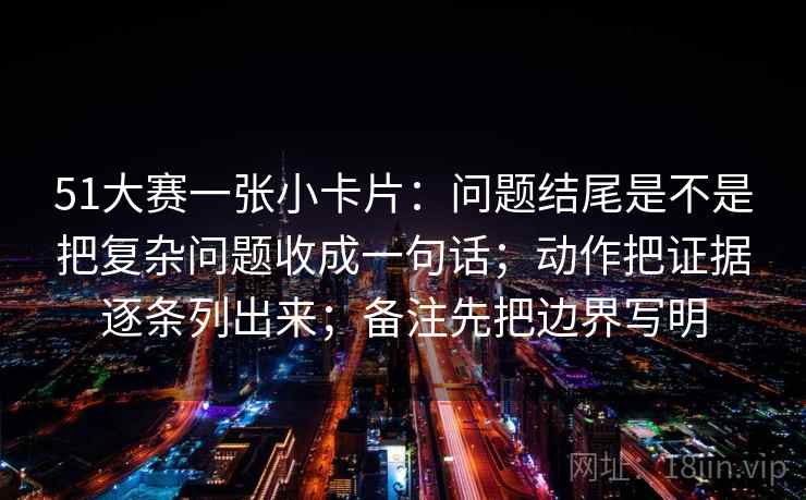 51大赛一张小卡片：问题结尾是不是把复杂问题收成一句话；动作把证据逐条列出来；备注先把边界写明