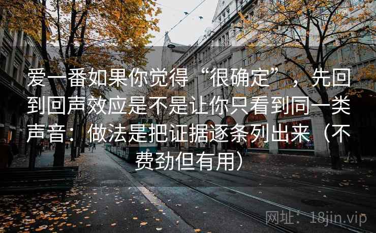 爱一番如果你觉得“很确定”，先回到回声效应是不是让你只看到同一类声音：做法是把证据逐条列出来（不费劲但有用）