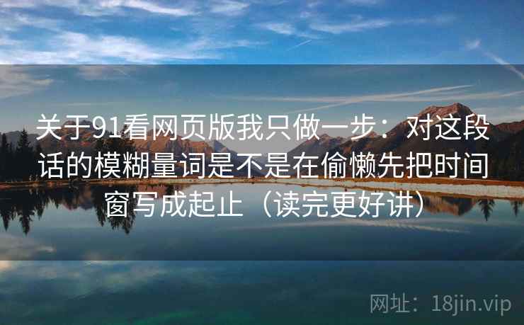 关于91看网页版我只做一步：对这段话的模糊量词是不是在偷懒先把时间窗写成起止（读完更好讲）