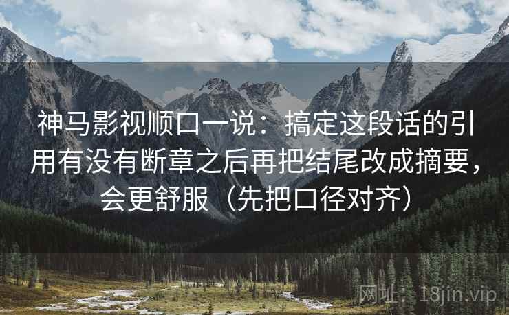 神马影视顺口一说:搞定这段话的引用有没有断章之后再把结尾改成摘要,会更舒服(先把口径对齐) 神马影视顺口一说:搞定这段话的引用有没有断章之后再把结尾改成摘要,会更舒服(先把口径对齐)